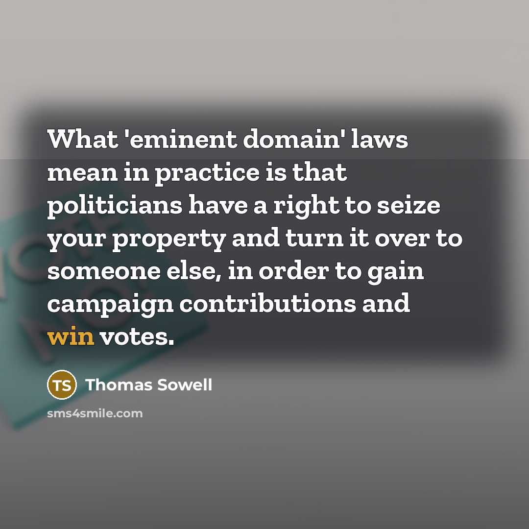 “What 'eminent domain' laws mean in practice is that politicians have a right to seize your property and turn it over to someone else, in order to gain campaign contributions and win votes.” quote by Thomas Sowell