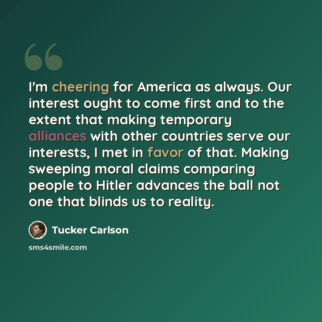“I'm cheering for America as always. Our interest ought to come first and to the extent that making temporary alliances with other countries serve our interests, I met in favor of that. Making sweeping moral claims comparing people to Hitler advances the ball not one that blinds us to reality.” quote by Tucker Carlson