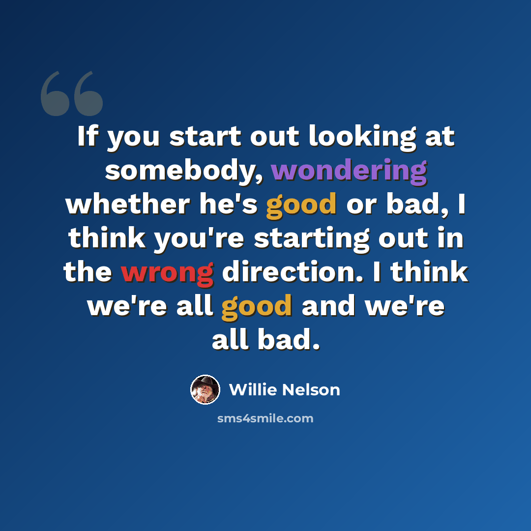 “If you start out looking at somebody, wondering whether he's good or bad, I think you're starting out in the wrong direction. I think we're all good and we're all bad.” quote by Willie Nelson