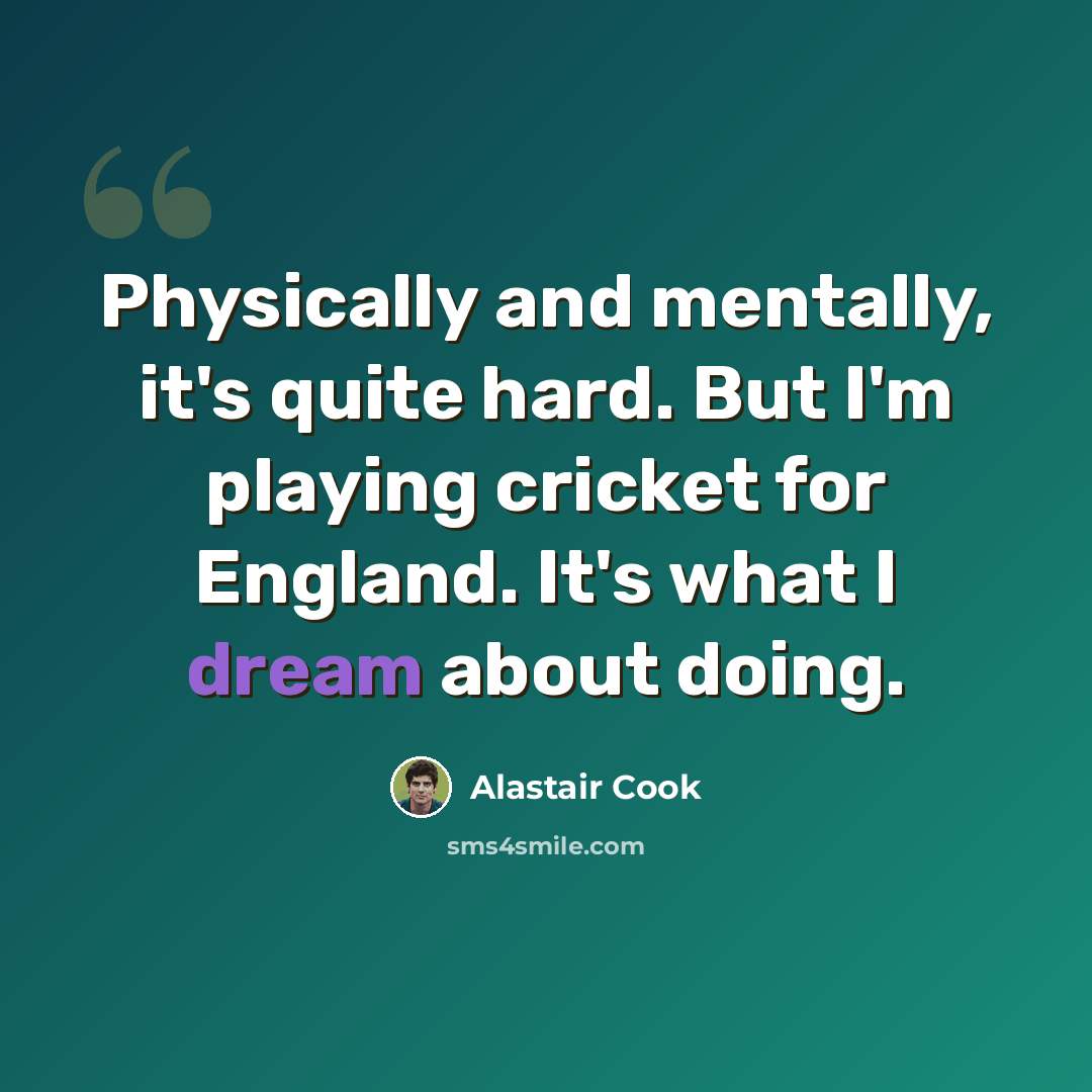 “Physically and mentally, it's quite hard. But I'm playing cricket for England. It's what I dream about doing.” quote by Alastair Cook