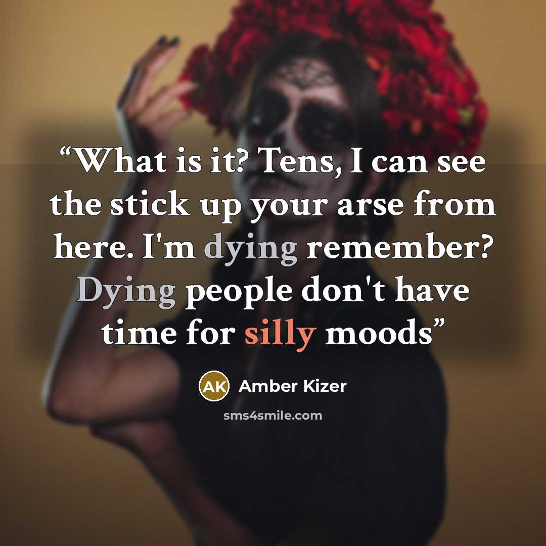“What is it? Tens, I can see the stick up your arse from here. I'm dying remember? Dying people don't have time for silly moods” quote by Amber Kizer