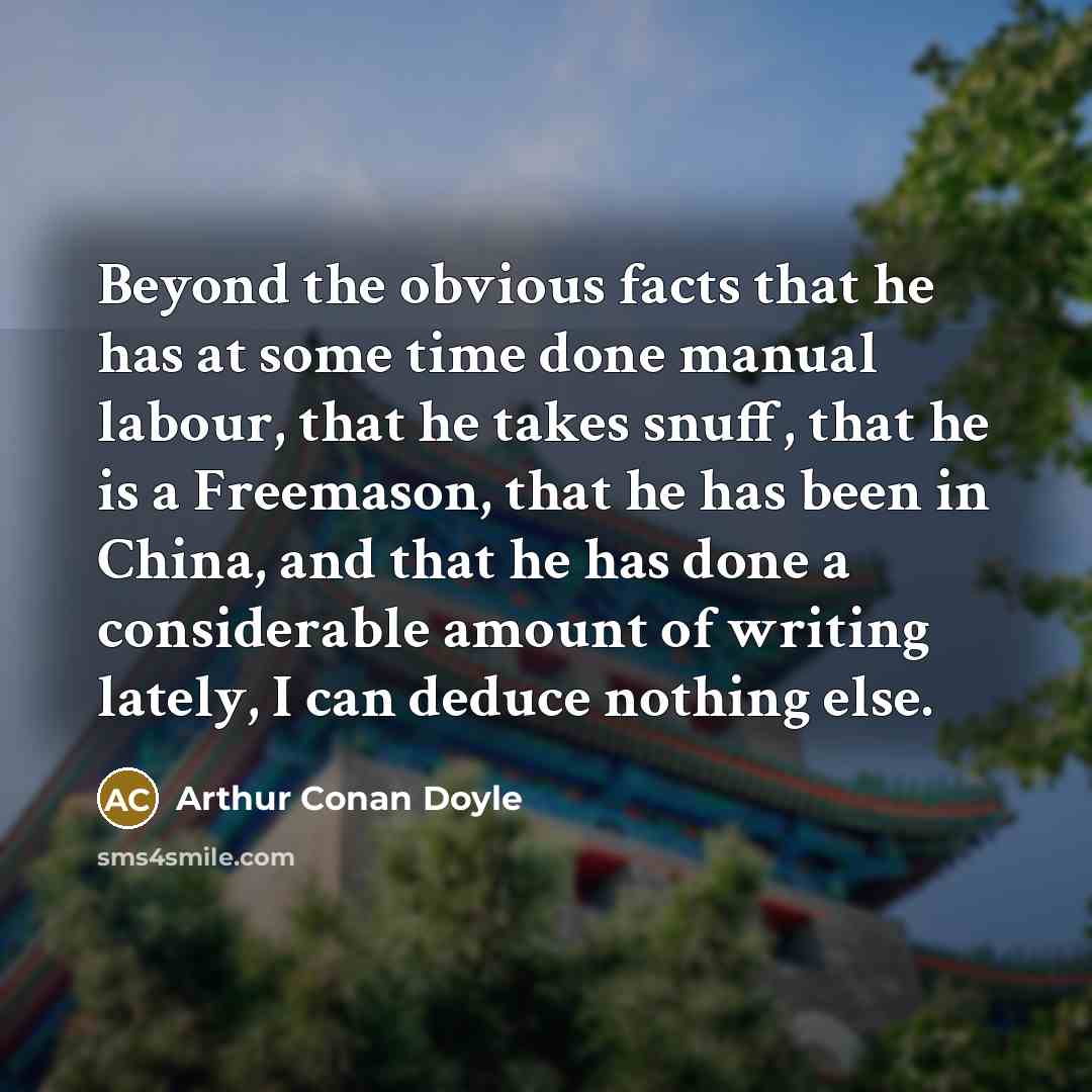 “Beyond the obvious facts that he has at some time done manual labour, that he takes snuff, that he is a Freemason, that he has been in China, and that he has done a considerable amount of writing lately, I can deduce nothing else.” quote by Arthur Conan Doyle