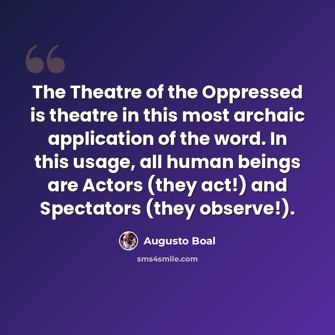 “The Theatre of the Oppressed is theatre in this most archaic application of the word. In this usage, all human beings are Actors (they act!) and Spectators (they observe!).” quote by Augusto Boal