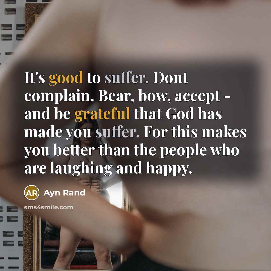“It's good to suffer. Dont complain. Bear, bow, accept - and be grateful that God has made you suffer. For this makes you better than the people who are laughing and happy.” quote by Ayn Rand
