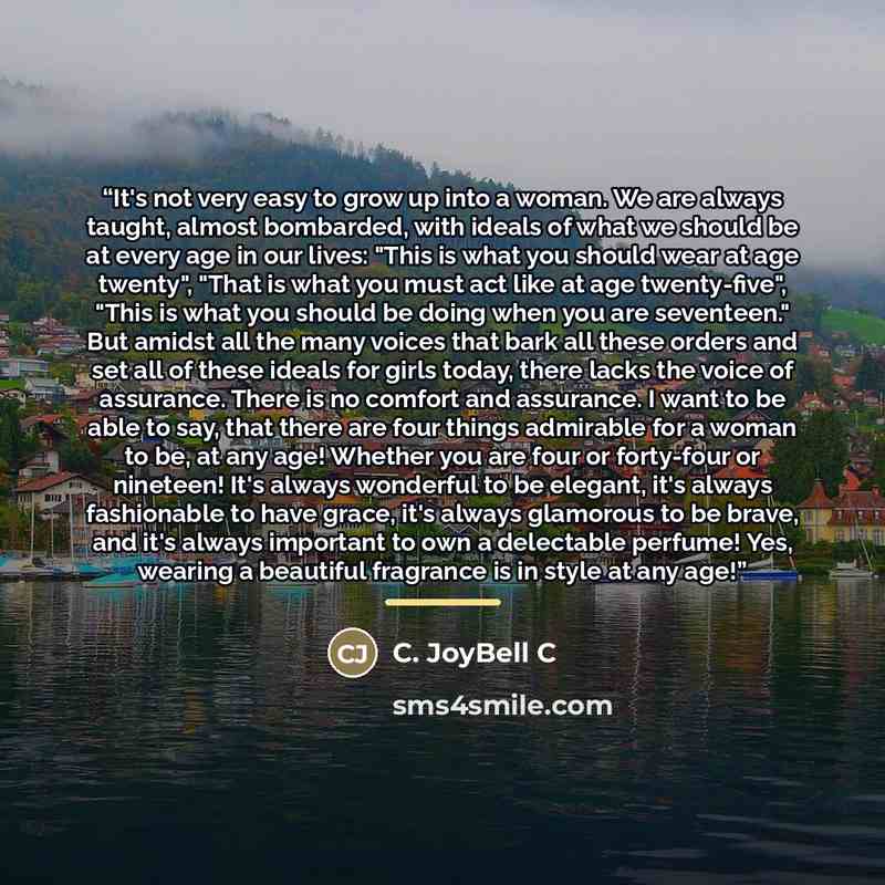 “It's not very easy to grow up into a woman. We are always taught, almost bombarded, with ideals of what we should be at every age in our lives: "This is what you should wear at age twenty", "That is what you must act like at age twenty-five", "This is what you should be doing when you are…” quote by C. JoyBell C