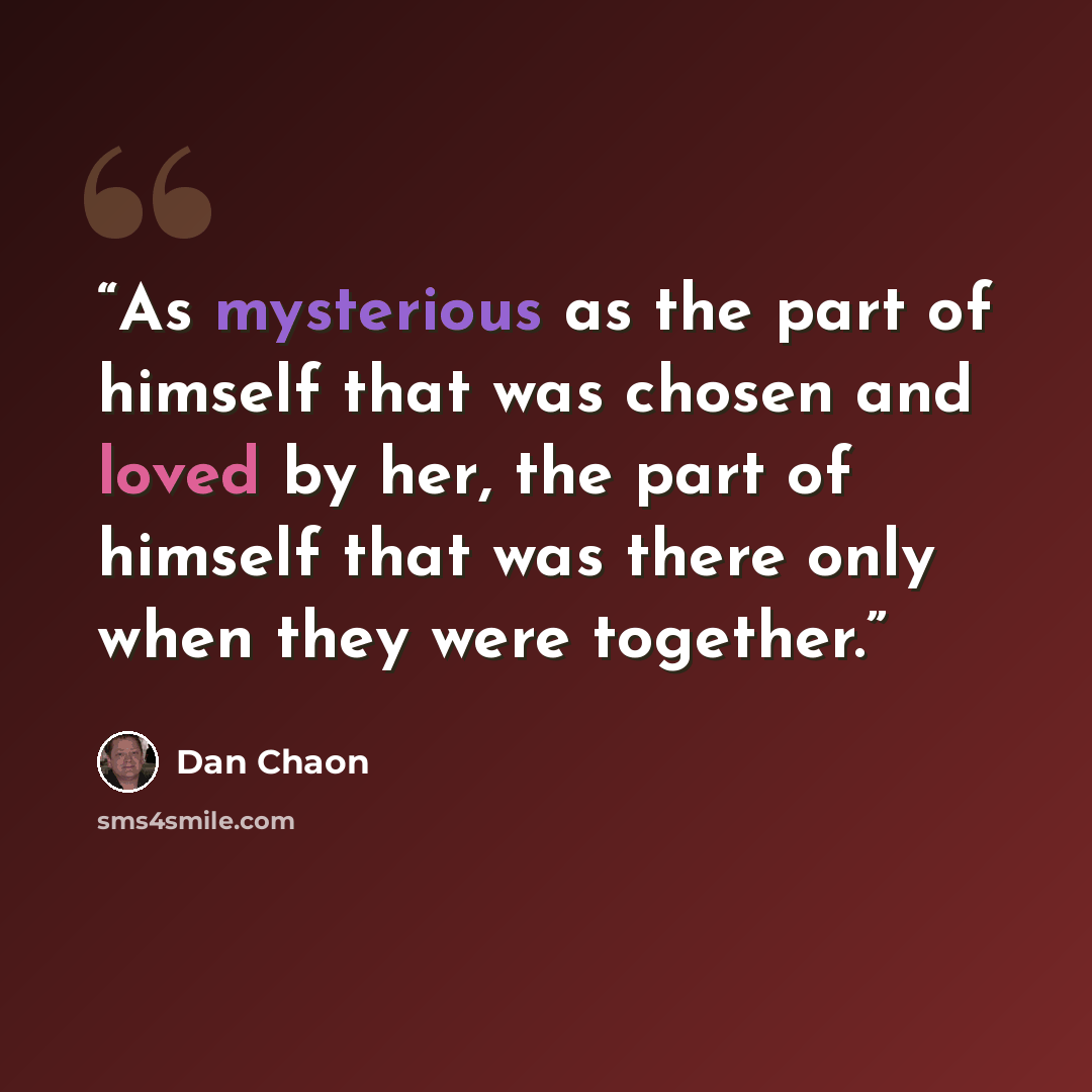 “As mysterious as the part of himself that was chosen and loved by her, the part of himself that was there only when they were together.” quote by Dan Chaon