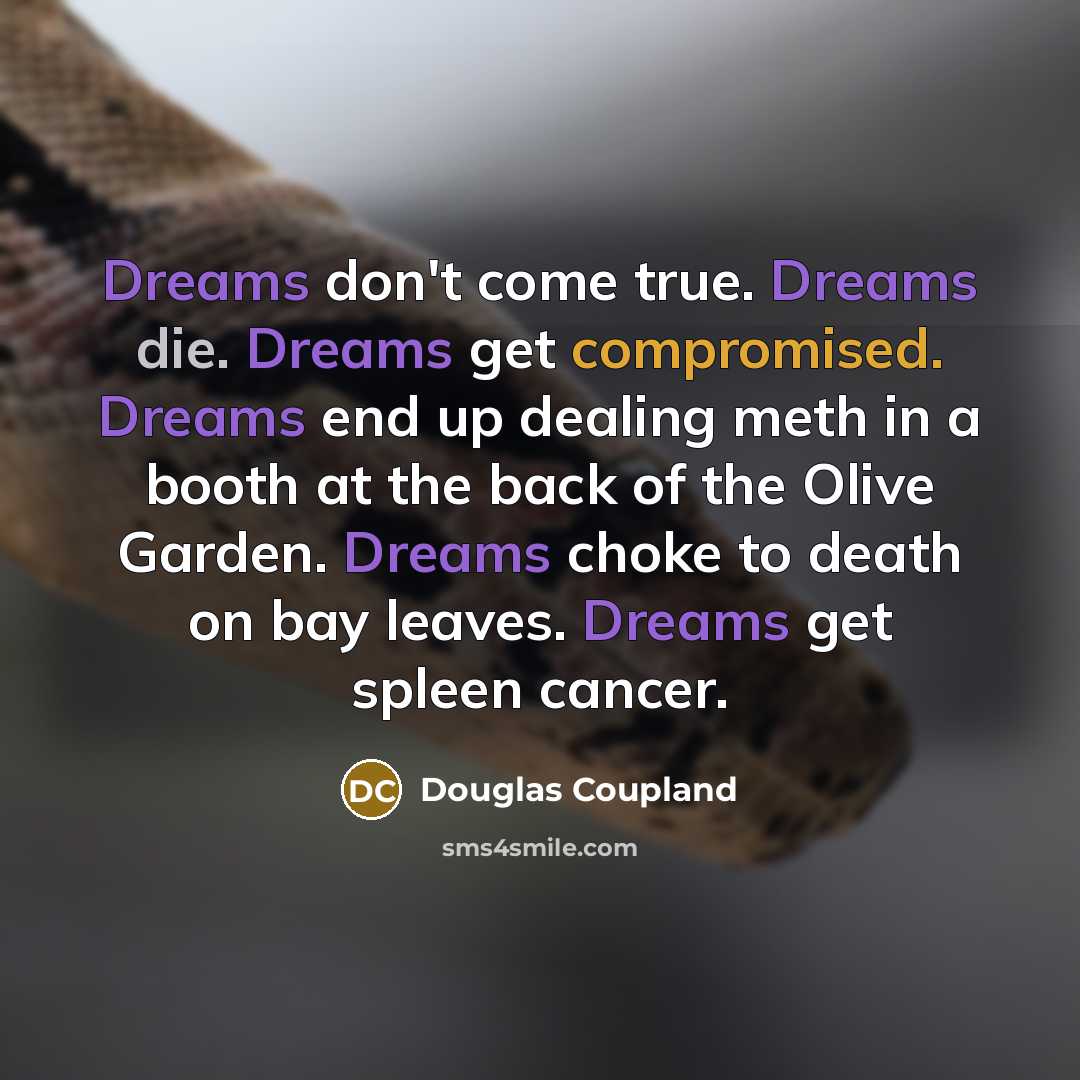 “Dreams don't come true. Dreams die. Dreams get compromised. Dreams end up dealing meth in a booth at the back of the Olive Garden. Dreams choke to death on bay leaves. Dreams get spleen cancer.” quote by Douglas Coupland