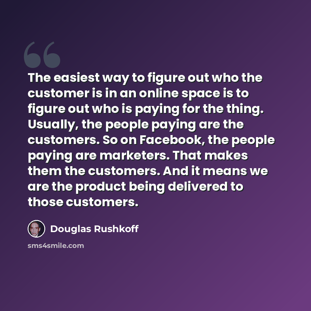 “The easiest way to figure out who the customer is in an online space is to figure out who is paying for the thing. Usually, the people paying are the customers. So on Facebook, the people paying are marketers. That makes them the customers. And it means we are the product being delivered to those…” quote by Douglas Rushkoff