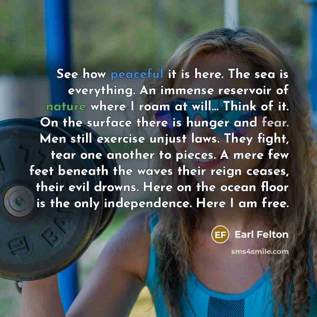 “See how peaceful it is here. The sea is everything. An immense reservoir of nature where I roam at will… Think of it. On the surface there is hunger and fear. Men still exercise unjust laws. They fight, tear one another to pieces. A mere few feet beneath the waves their reign ceases, their evil…” quote by Earl Felton