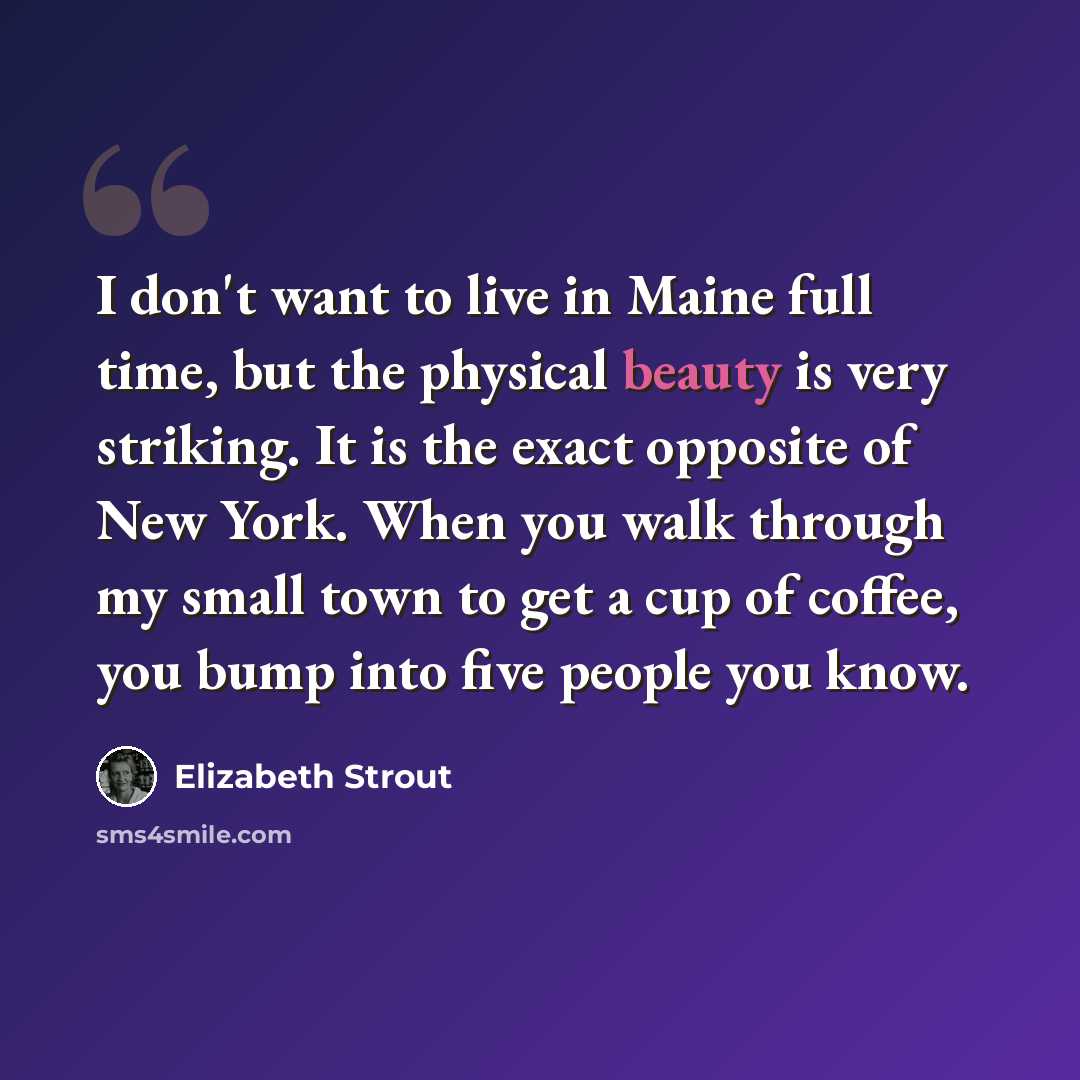 “I don't want to live in Maine full time, but the physical beauty is very striking. It is the exact opposite of New York. When you walk through my small town to get a cup of coffee, you bump into five people you know.” quote by Elizabeth Strout