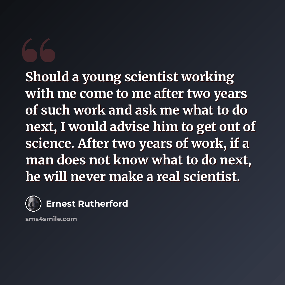 “Should a young scientist working with me come to me after two years of such work and ask me what to do next, I would advise him to get out of science. After two years of work, if a man does not know what to do next, he will never make a real scientist.” quote by Ernest Rutherford