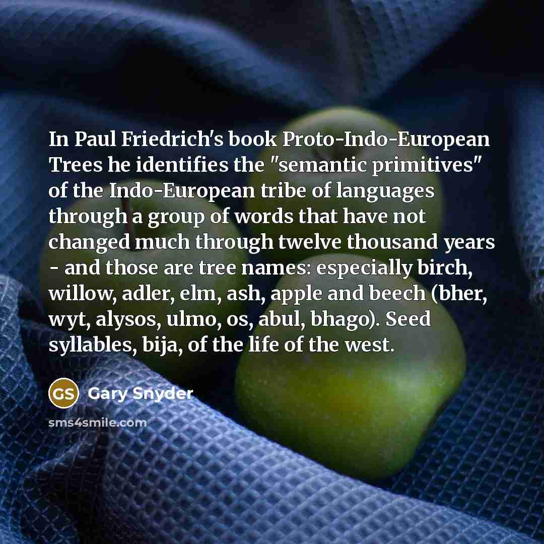 “In Paul Friedrich's book Proto-Indo-European Trees he identifies the "semantic primitives" of the Indo-European tribe of languages through a group of words that have not changed much through twelve thousand years - and those are tree names: especially birch, willow, adler, elm, ash, apple and…” quote by Gary Snyder