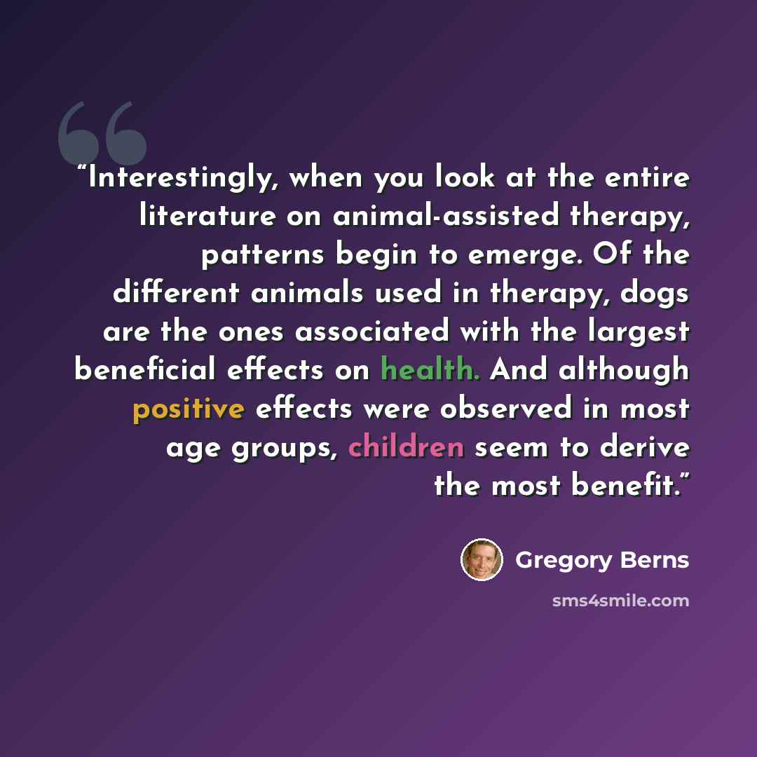 “Interestingly, when you look at the entire literature on animal-assisted therapy, patterns begin to emerge. Of the different animals used in therapy, dogs are the ones associated with the largest beneficial effects on health. And although positive effects were observed in most age groups, children…” quote by Gregory Berns