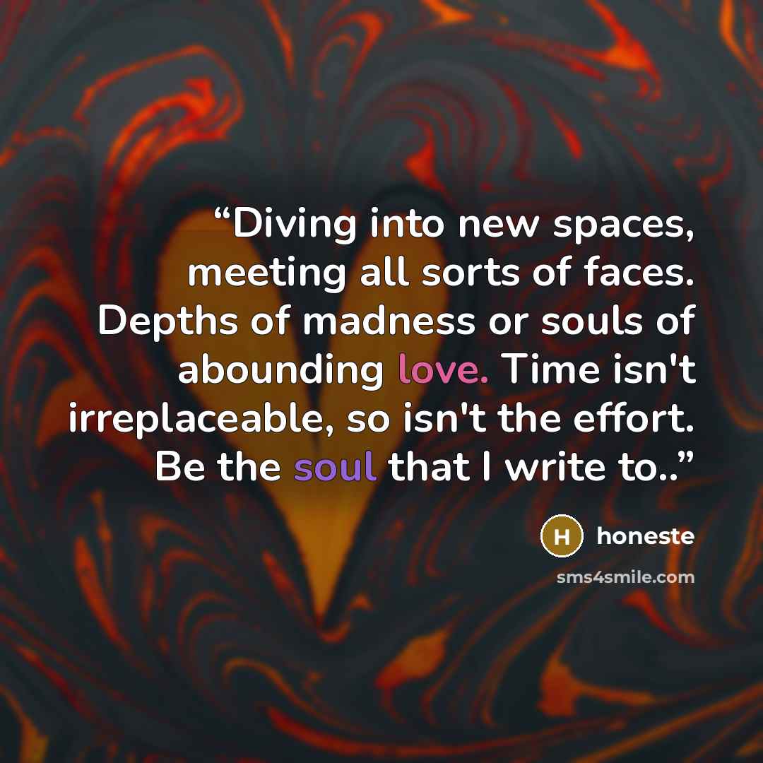 “Diving into new spaces, meeting all sorts of faces. Depths of madness or souls of abounding love. Time isn't irreplaceable, so isn't the effort. Be the soul that I write to..” quote by honeste