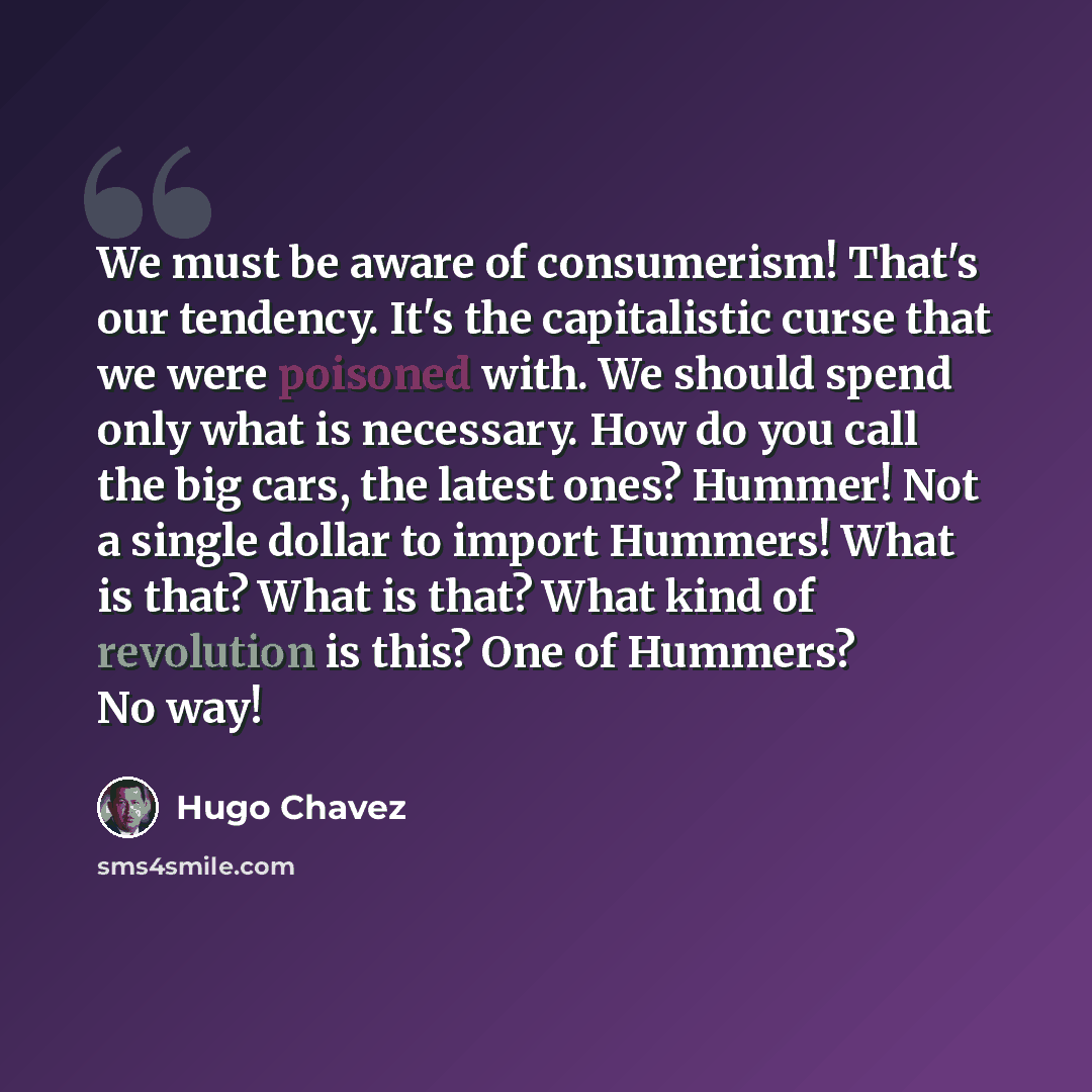 “We must be aware of consumerism! That's our tendency. It's the capitalistic curse that we were poisoned with. We should spend only what is necessary. How do you call the big cars, the latest ones? Hummer! Not a single dollar to import Hummers! What is that? What is that? What kind of revolution is…” quote by Hugo Chavez