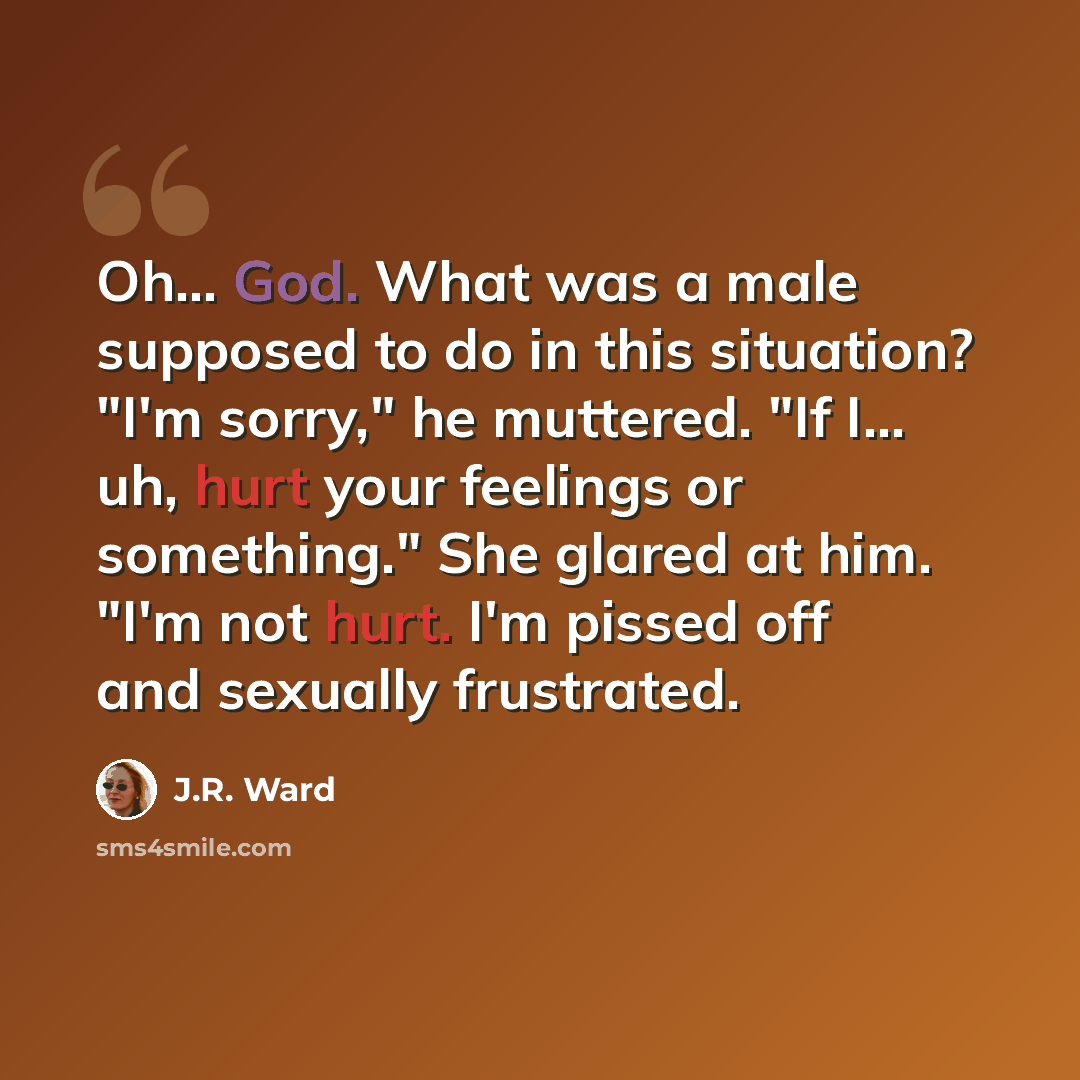 “Oh… God. What was a male supposed to do in this situation? "I'm sorry," he muttered. "If I… uh, hurt your feelings or something." She glared at him. "I'm not hurt. I'm pissed off and sexually frustrated.” quote by J.R. Ward