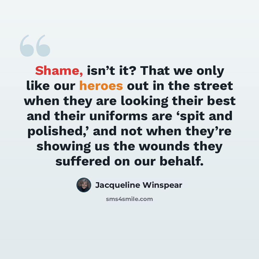 “Shame, isn’t it? That we only like our heroes out in the street when they are looking their best and their uniforms are ‘spit and polished,’ and not when they’re showing us the wounds they suffered on our behalf.” quote by Jacqueline Winspear