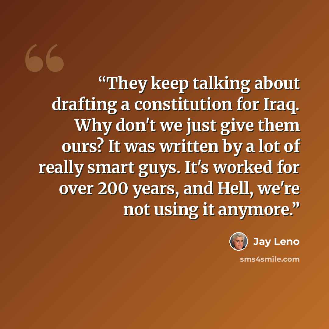 “They keep talking about drafting a constitution for Iraq. Why don't we just give them ours? It was written by a lot of really smart guys. It's worked for over 200 years, and Hell, we're not using it anymore.” quote by Jay Leno