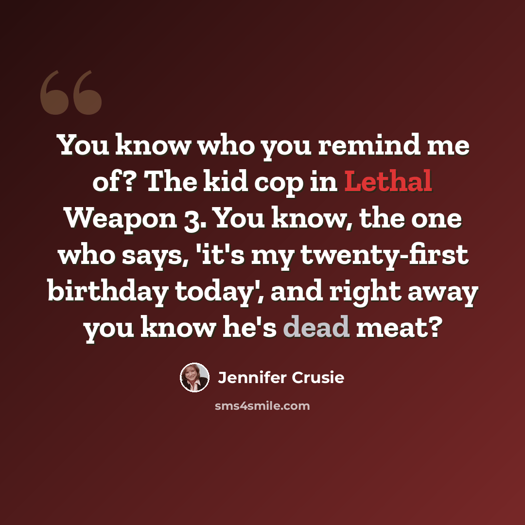 “You know who you remind me of? The kid cop in Lethal Weapon 3. You know, the one who says, 'it's my twenty-first birthday today', and right away you know he's dead meat?” quote by Jennifer Crusie