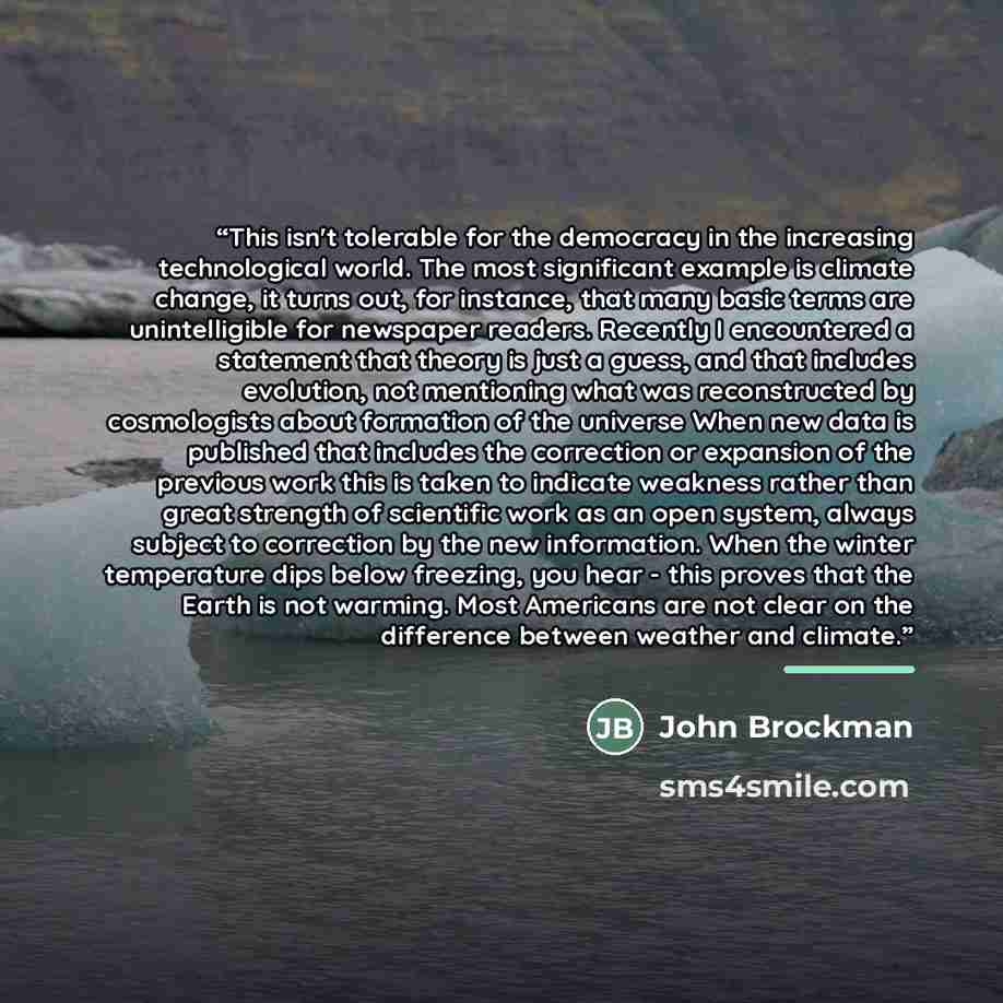 “This isn't tolerable for the democracy in the increasing technological world. The most significant example is climate change, it turns out, for instance, that many basic terms are unintelligible for newspaper readers. Recently I encountered a statement that theory is just a guess, and that…” quote by John Brockman