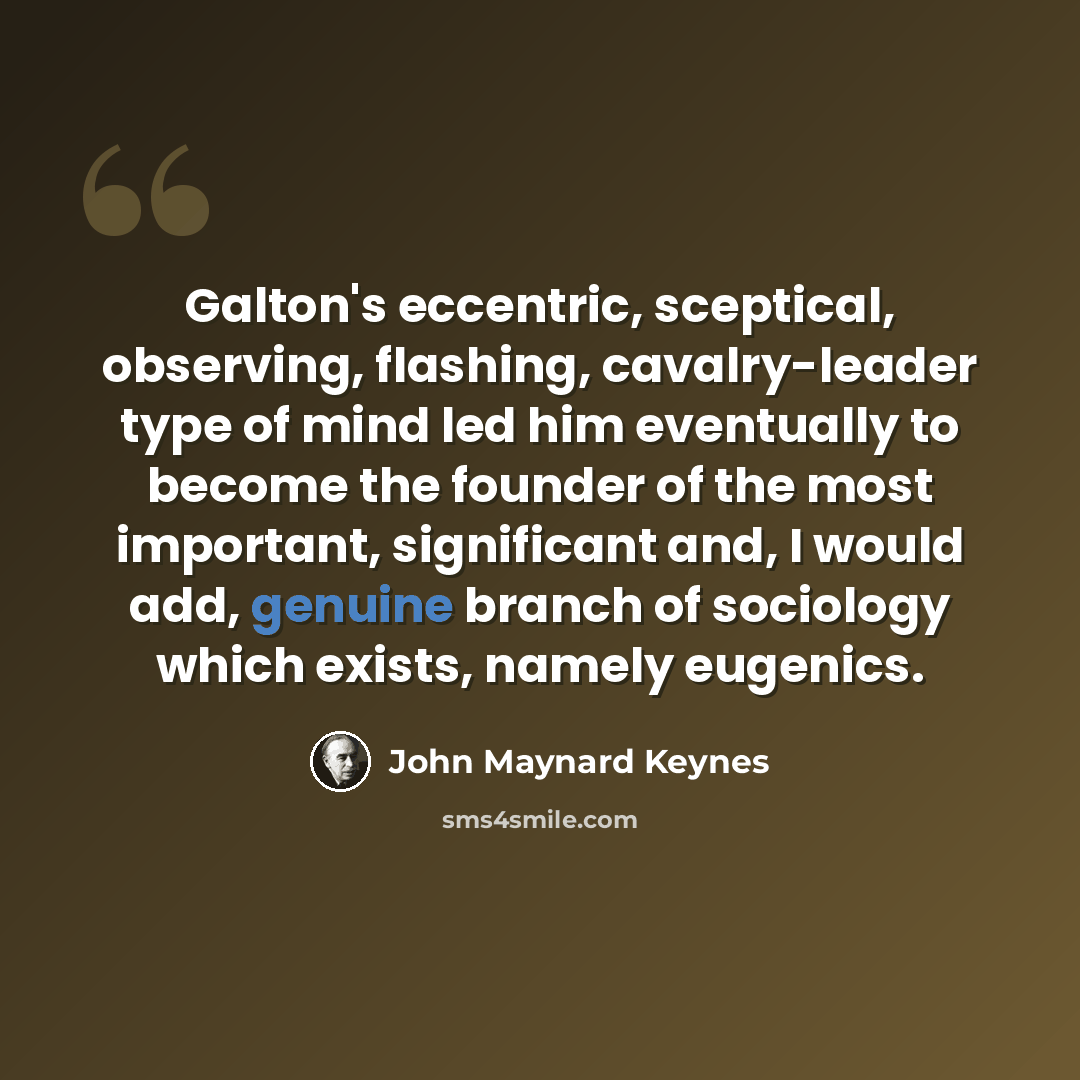 “Galton's eccentric, sceptical, observing, flashing, cavalry-leader type of mind led him eventually to become the founder of the most important, significant and, I would add, genuine branch of sociology which exists, namely eugenics.” quote by John Maynard Keynes