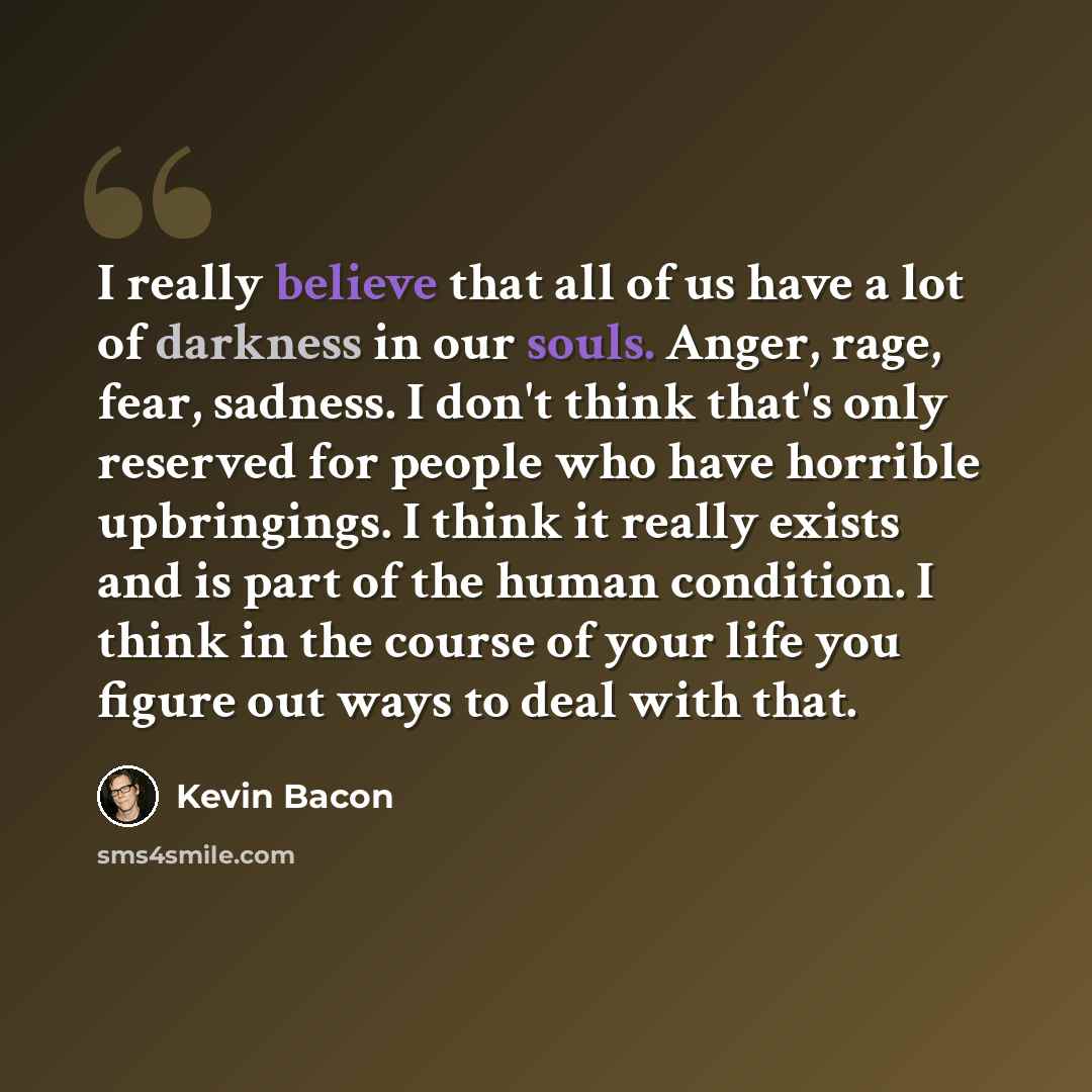 “I really believe that all of us have a lot of darkness in our souls. Anger, rage, fear, sadness. I don't think that's only reserved for people who have horrible upbringings. I think it really exists and is part of the human condition. I think in the course of your life you figure out ways to deal…” quote by Kevin Bacon