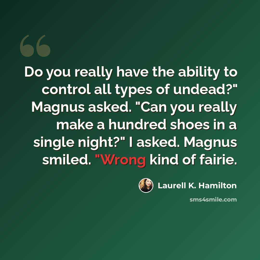 “Do you really have the ability to control all types of undead?" Magnus asked. "Can you really make a hundred shoes in a single night?" I asked. Magnus smiled. "Wrong kind of fairie.” quote by Laurell K. Hamilton