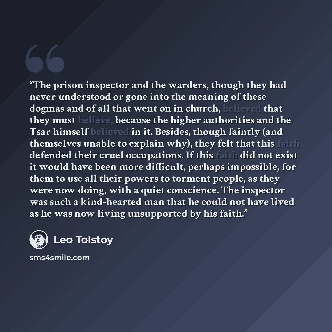 “The prison inspector and the warders, though they had never understood or gone into the meaning of these dogmas and of all that went on in church, believed that they must believe, because the higher authorities and the Tsar himself believed in it. Besides, though faintly (and themselves unable to…” quote by Leo Tolstoy
