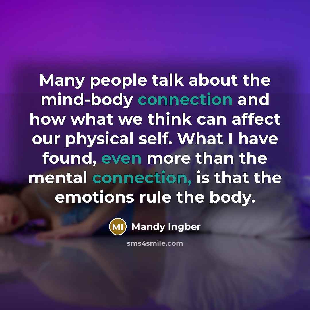 “Many people talk about the mind-body connection and how what we think can affect our physical self. What I have found, even more than the mental connection, is that the emotions rule the body.” quote by Mandy Ingber