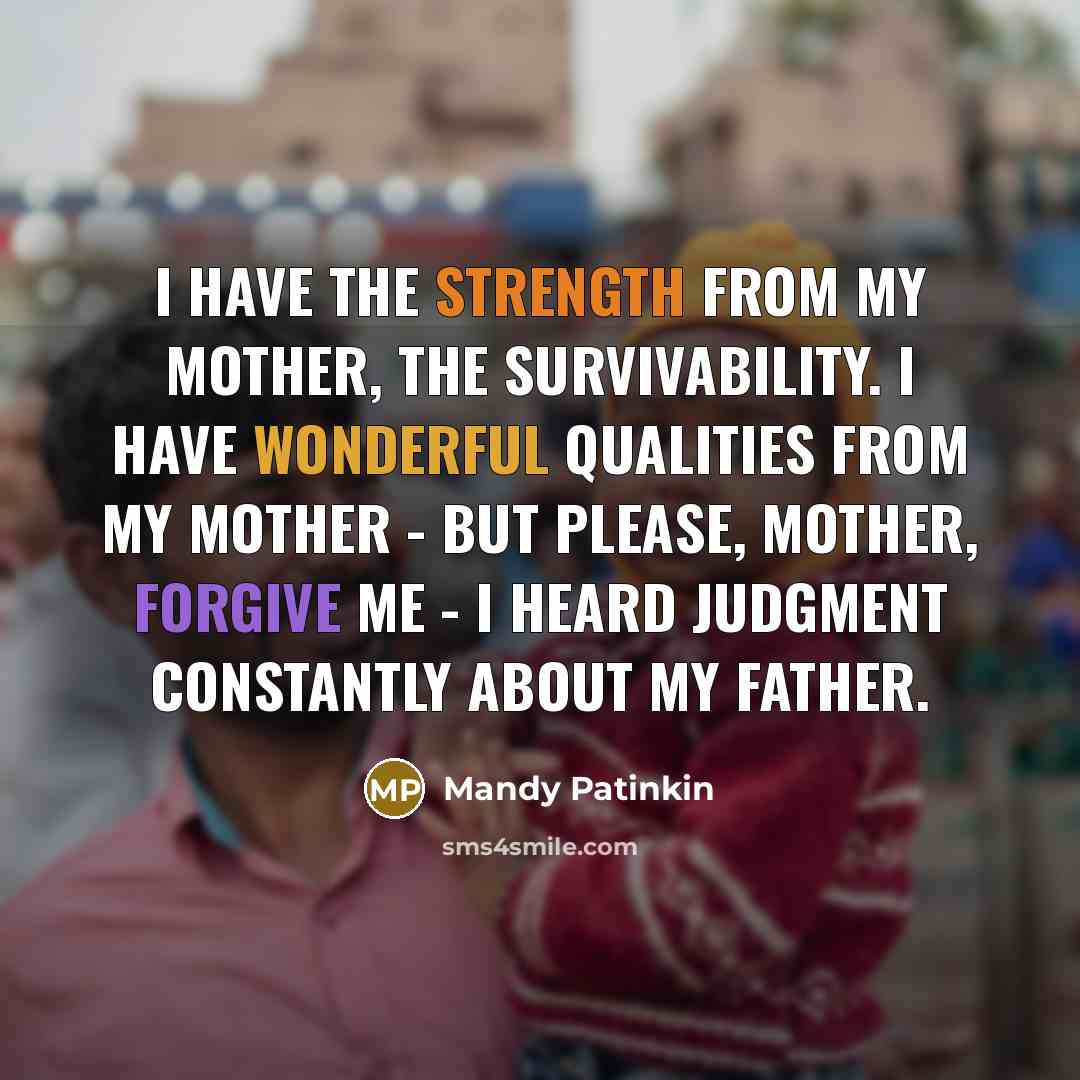 “I have the strength from my mother, the survivability. I have wonderful qualities from my mother - but please, Mother, forgive me - I heard judgment constantly about my father.” quote by Mandy Patinkin