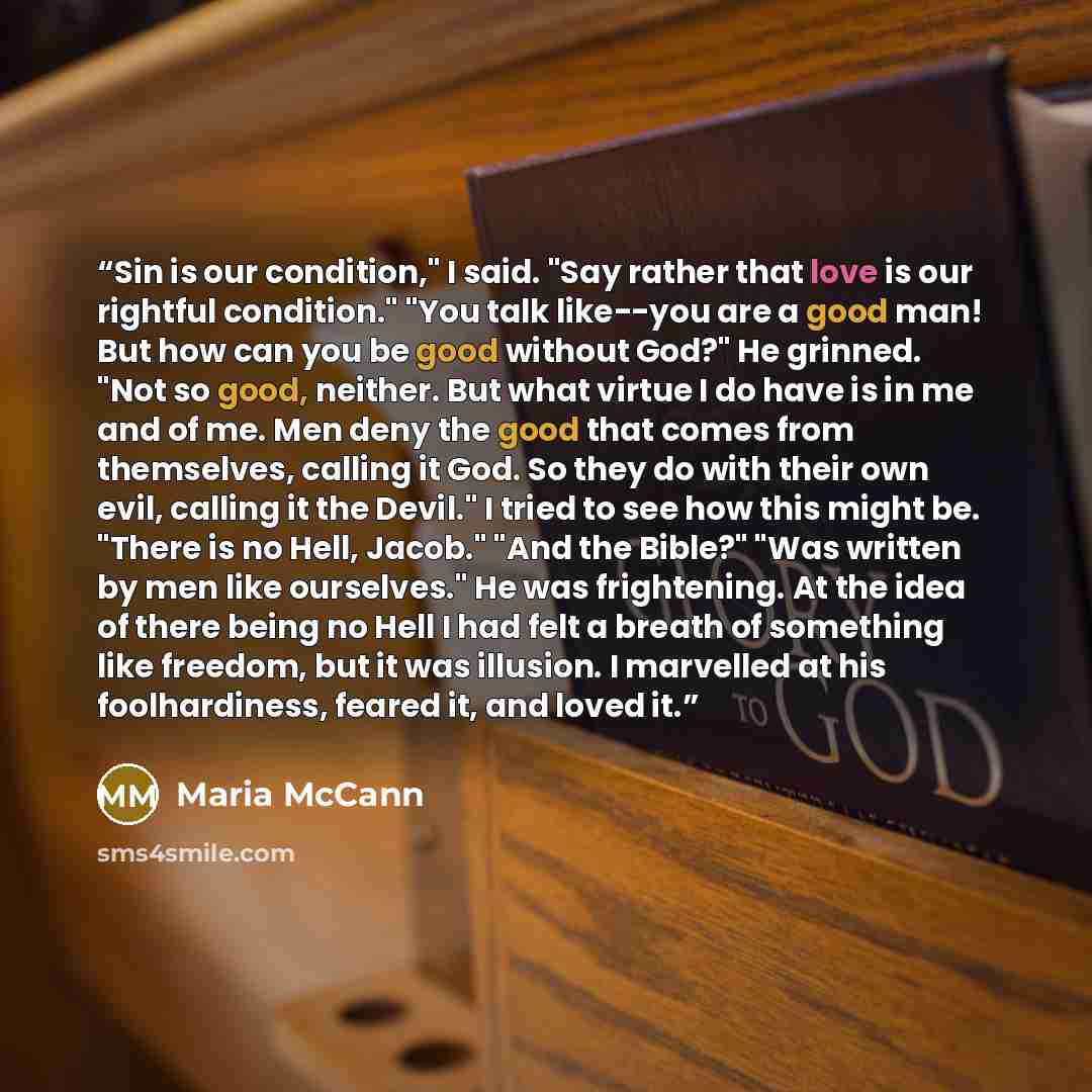 “Sin is our condition," I said. "Say rather that love is our rightful condition." "You talk like--you are a good man! But how can you be good without God?" He grinned. "Not so good, neither. But what virtue I do have is in me and of me. Men deny the good that comes from themselves, calling it God…” quote by Maria McCann