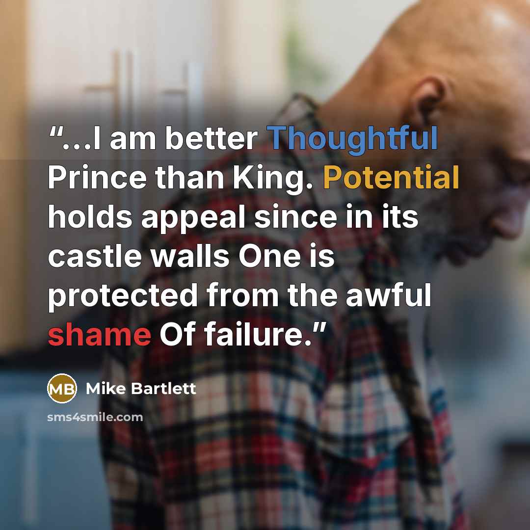 “...I am better Thoughtful Prince than King. Potential holds appeal since in its castle walls One is protected from the awful shame Of failure.” quote by Mike Bartlett