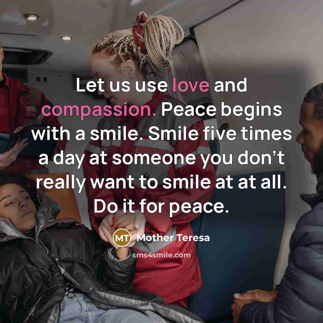 “Let us use love and compassion. Peace begins with a smile. Smile five times a day at someone you don't really want to smile at at all. Do it for peace.” quote by Mother Teresa