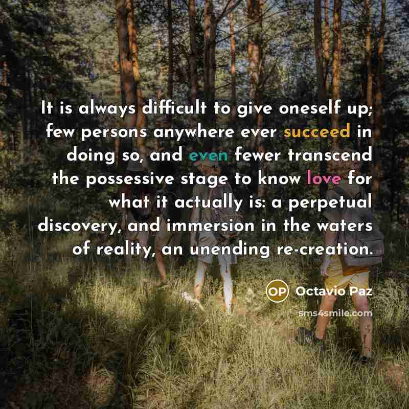 “It is always difficult to give oneself up; few persons anywhere ever succeed in doing so, and even fewer transcend the possessive stage to know love for what it actually is: a perpetual discovery, and immersion in the waters of reality, an unending re-creation.” quote by Octavio Paz