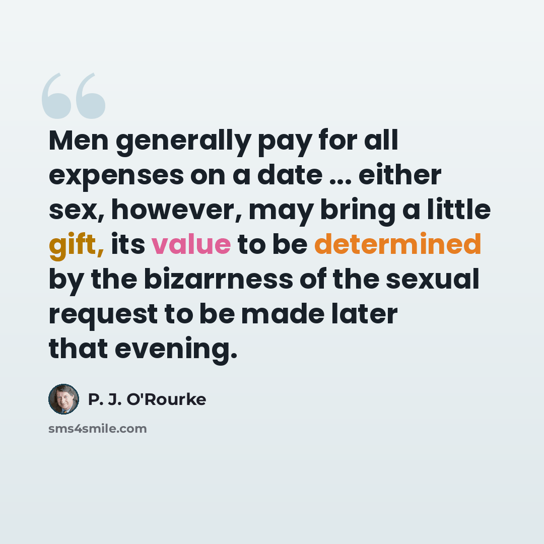 “Men generally pay for all expenses on a date ... either sex, however, may bring a little gift, its value to be determined by the bizarrness of the sexual request to be made later that evening.” quote by P. J. O'Rourke