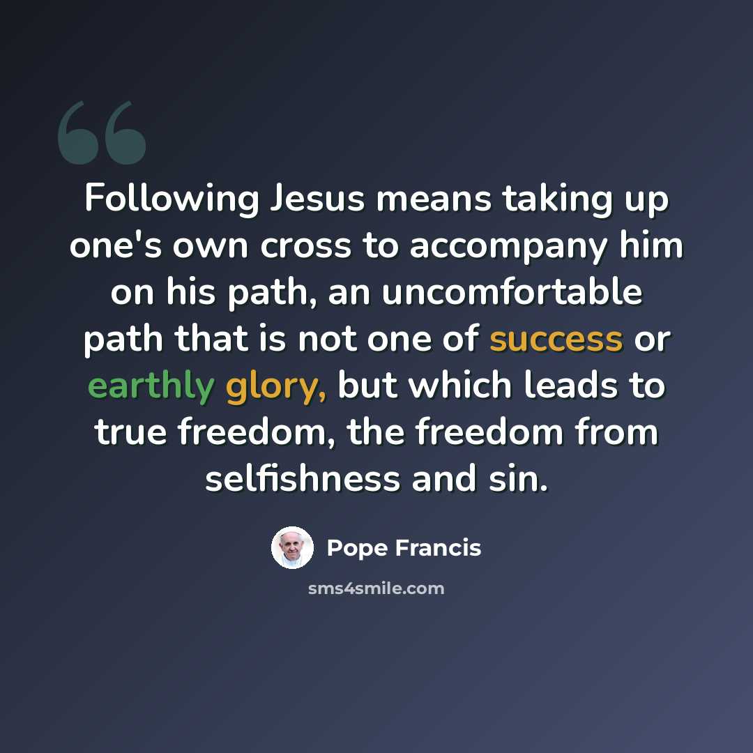 “Following Jesus means taking up one's own cross to accompany him on his path, an uncomfortable path that is not one of success or earthly glory, but which leads to true freedom, the freedom from selfishness and sin.” quote by Pope Francis