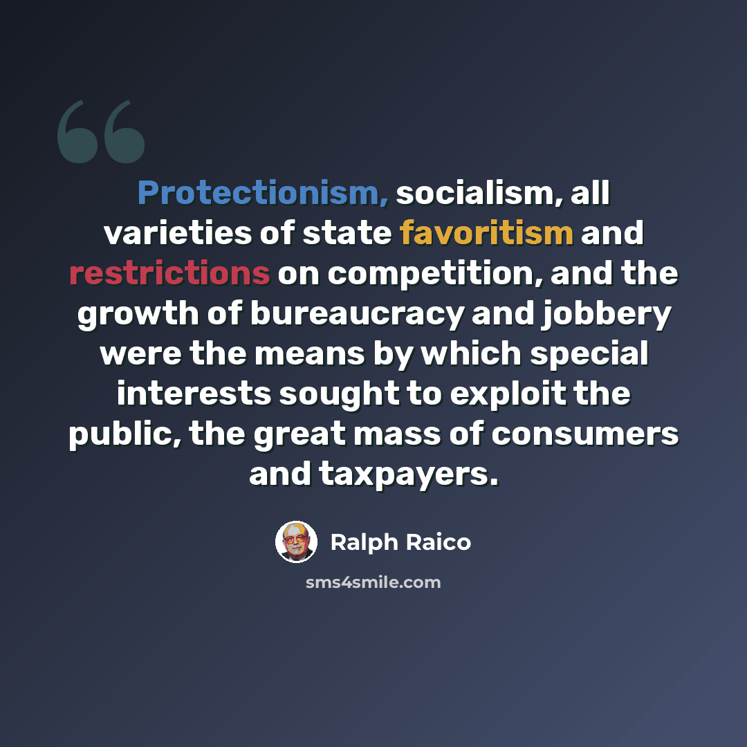 “Protectionism, socialism, all varieties of state favoritism and restrictions on competition, and the growth of bureaucracy and jobbery were the means by which special interests sought to exploit the public, the great mass of consumers and taxpayers.” quote by Ralph Raico