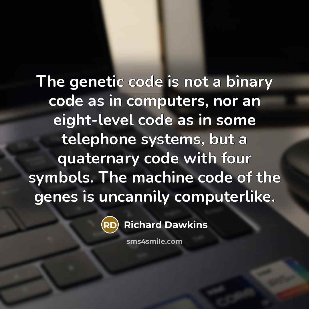 “The genetic code is not a binary code as in computers, nor an eight-level code as in some telephone systems, but a quaternary code with four symbols. The machine code of the genes is uncannily computerlike.” quote by Richard Dawkins
