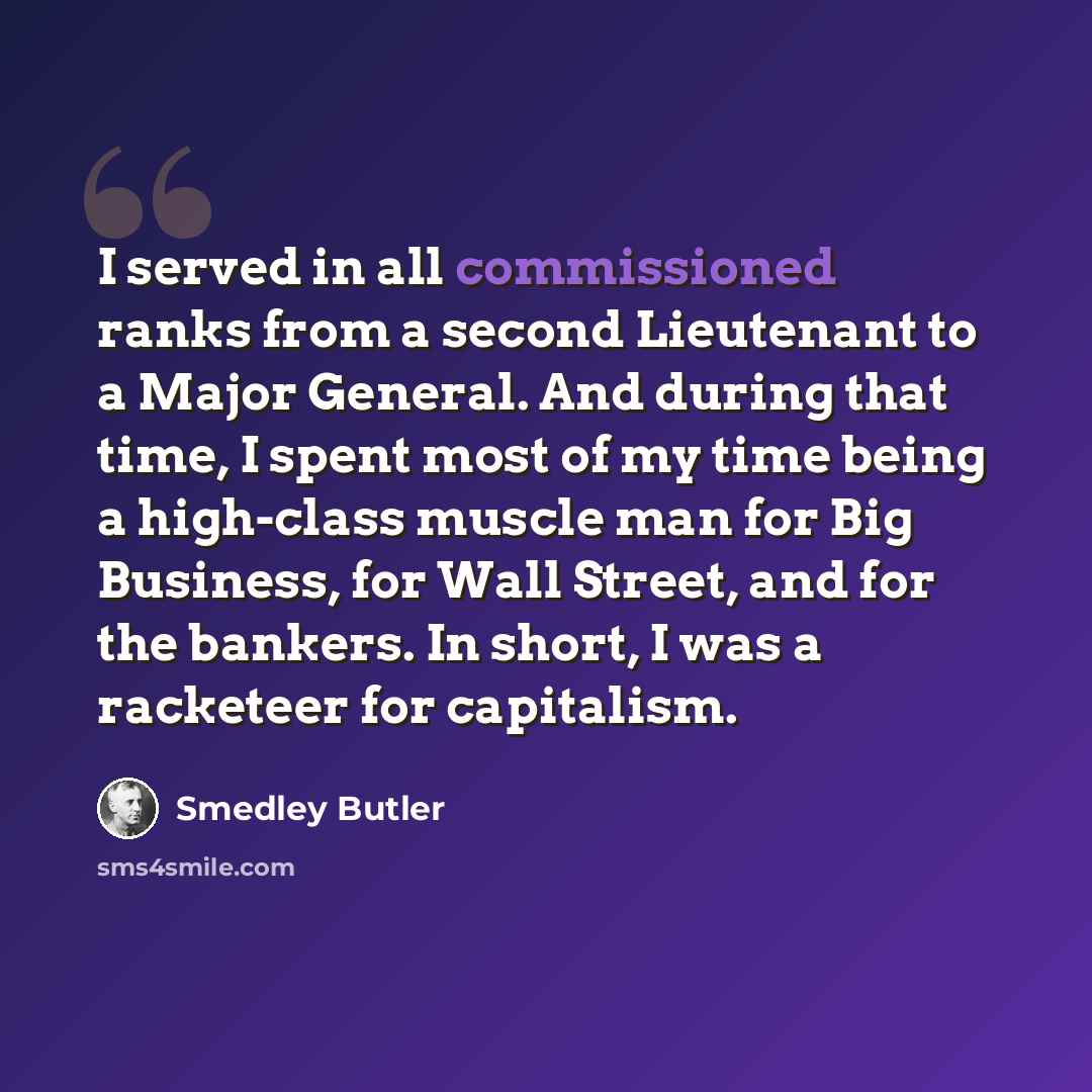 “I served in all commissioned ranks from a second Lieutenant to a Major General. And during that time, I spent most of my time being a high-class muscle man for Big Business, for Wall Street, and for the bankers. In short, I was a racketeer for capitalism.” quote by Smedley Butler