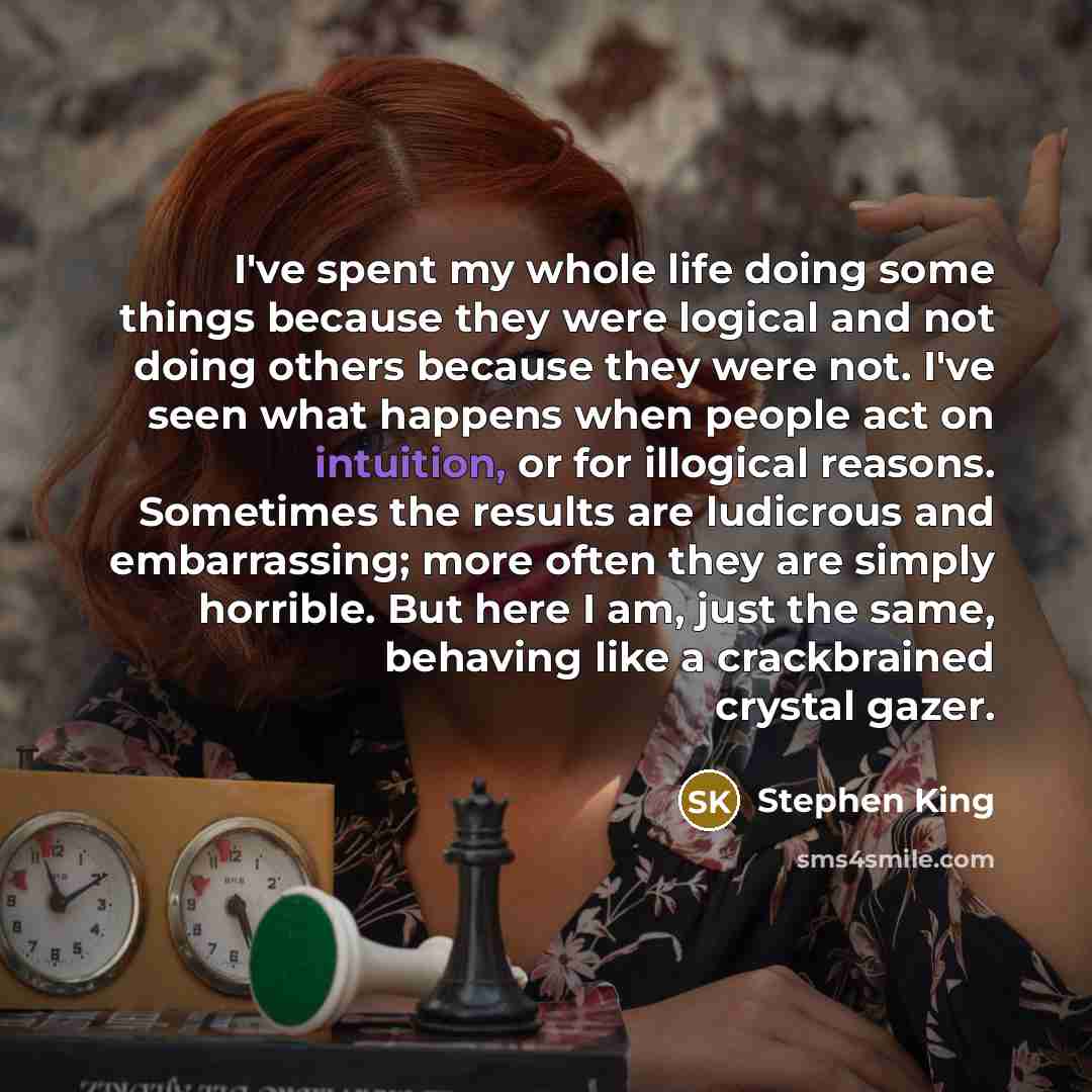 “I've spent my whole life doing some things because they were logical and not doing others because they were not. I've seen what happens when people act on intuition, or for illogical reasons. Sometimes the results are ludicrous and embarrassing; more often they are simply horrible. But here I am…” quote by Stephen King