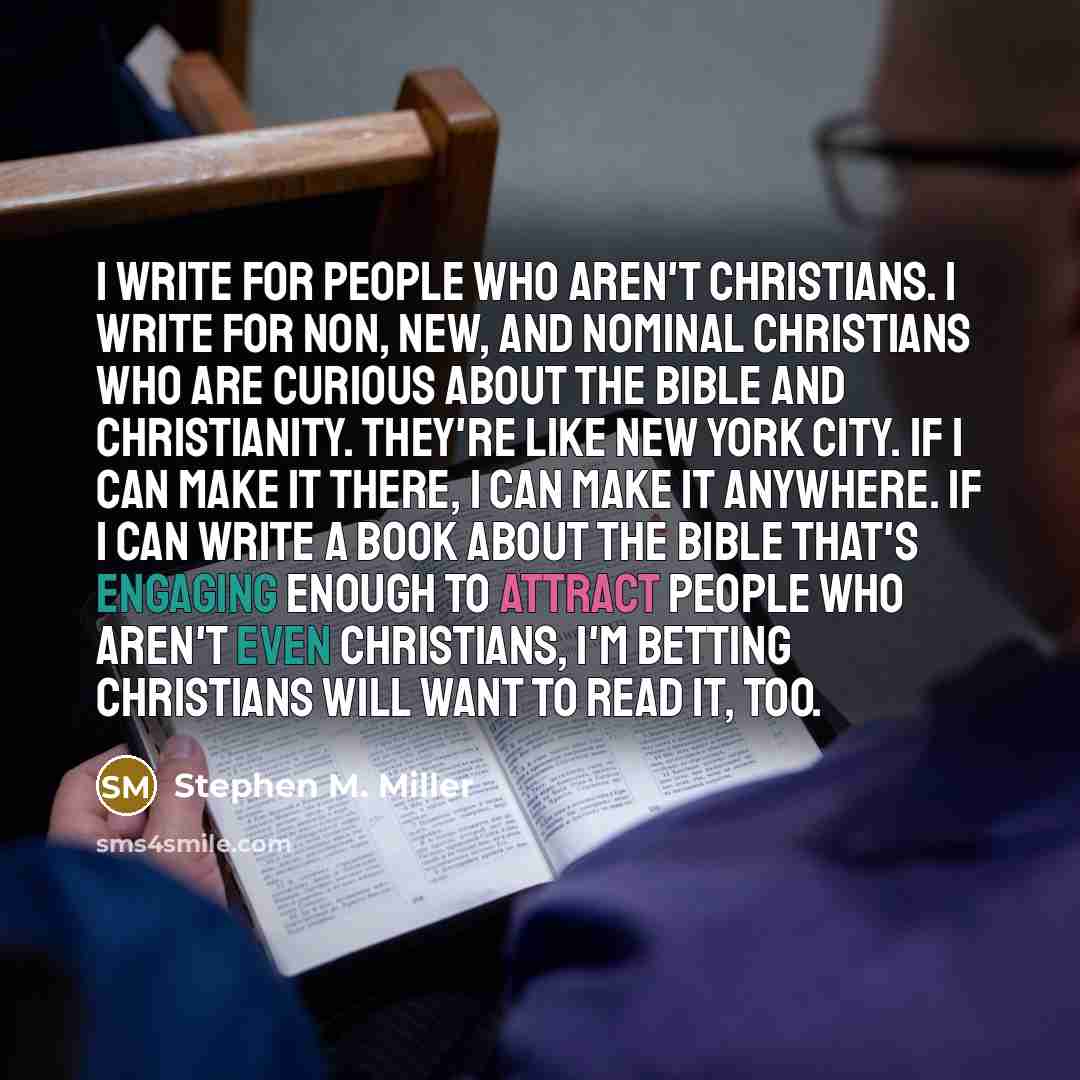 “I write for people who aren't Christians. I write for non, new, and nominal Christians who are curious about the Bible and Christianity. They're like New York City. If I can make it there, I can make it anywhere. If I can write a book about the Bible that's engaging enough to attract people who…” quote by Stephen M. Miller