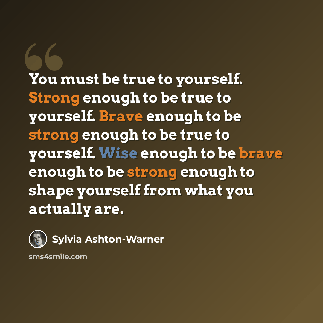 “You must be true to yourself. Strong enough to be true to yourself. Brave enough to be strong enough to be true to yourself. Wise enough to be brave enough to be strong enough to shape yourself from what you actually are.” quote by Sylvia Ashton-Warner