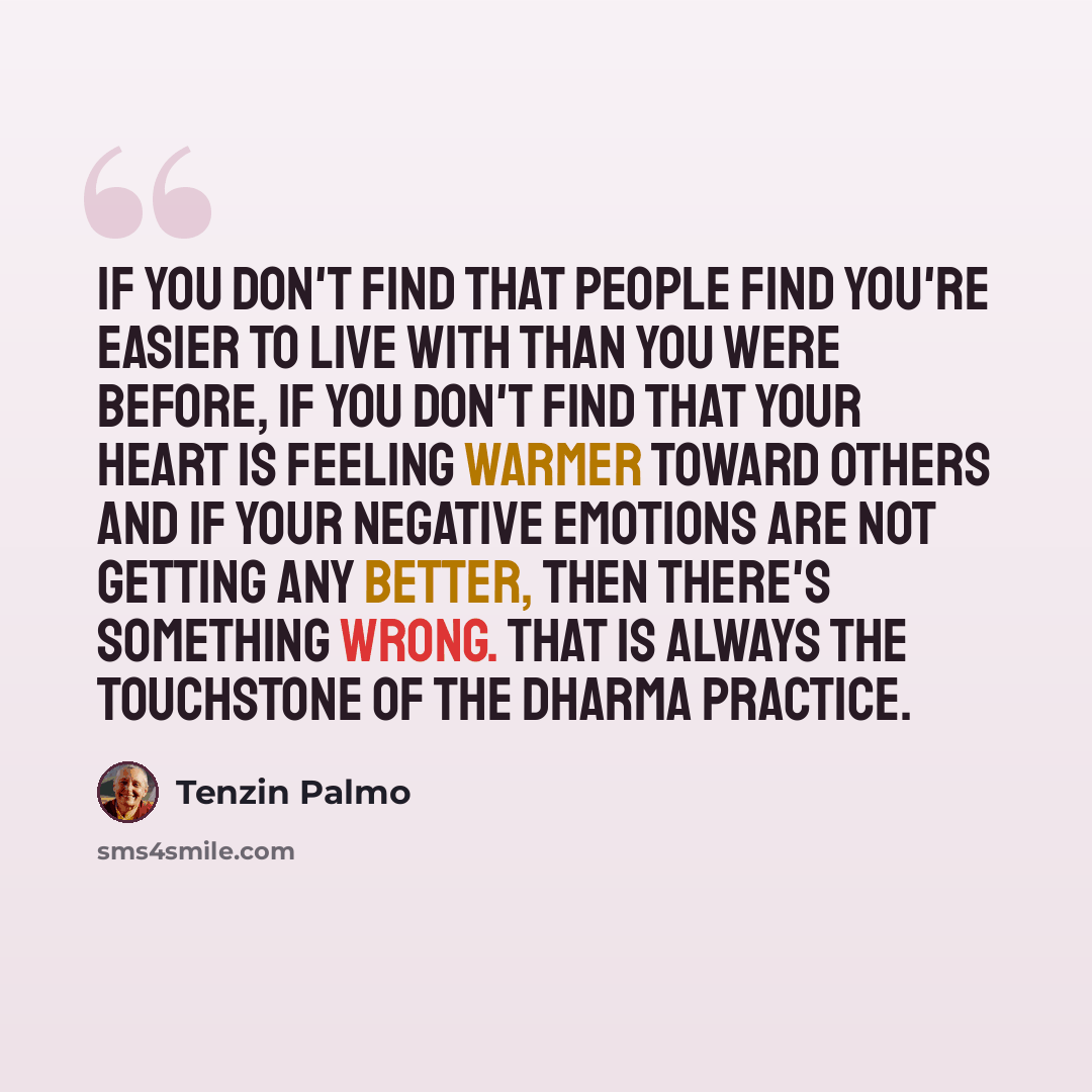 “If you don't find that people find you're easier to live with than you were before, if you don't find that your heart is feeling warmer toward others and if your negative emotions are not getting any better, then there's something wrong. That is always the touchstone of the Dharma practice.” quote by Tenzin Palmo