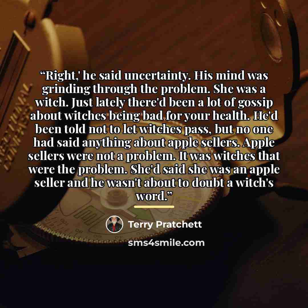 “Right,' he said uncertainty. His mind was grinding through the problem. She was a witch. Just lately there'd been a lot of gossip about witches being bad for your health. He'd been told not to let witches pass, but no one had said anything about apple sellers. Apple sellers were not a problem. It…” quote by Terry Pratchett