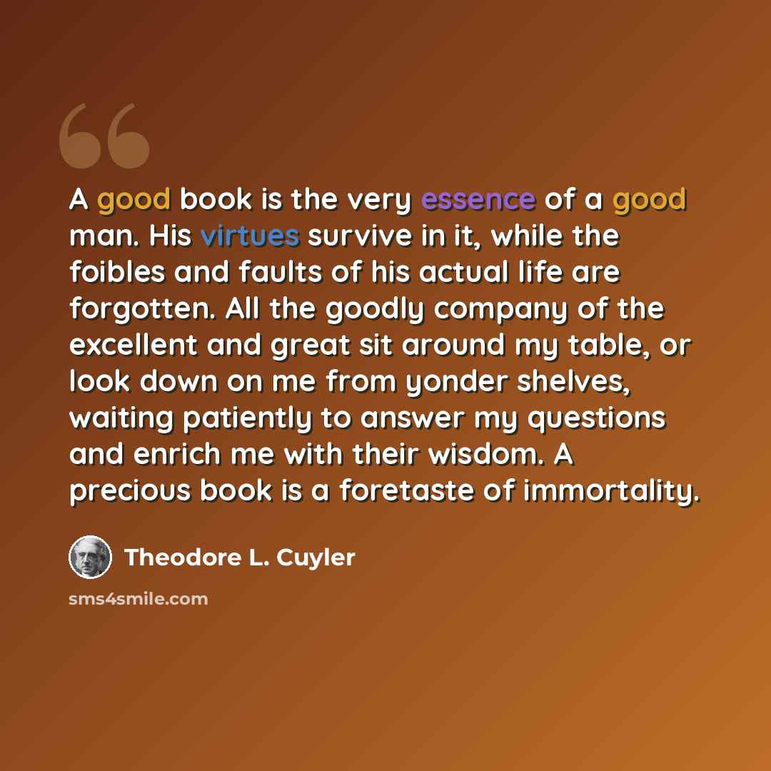 “A good book is the very essence of a good man. His virtues survive in it, while the foibles and faults of his actual life are forgotten. All the goodly company of the excellent and great sit around my table, or look down on me from yonder shelves, waiting patiently to answer my questions and…” quote by Theodore L. Cuyler