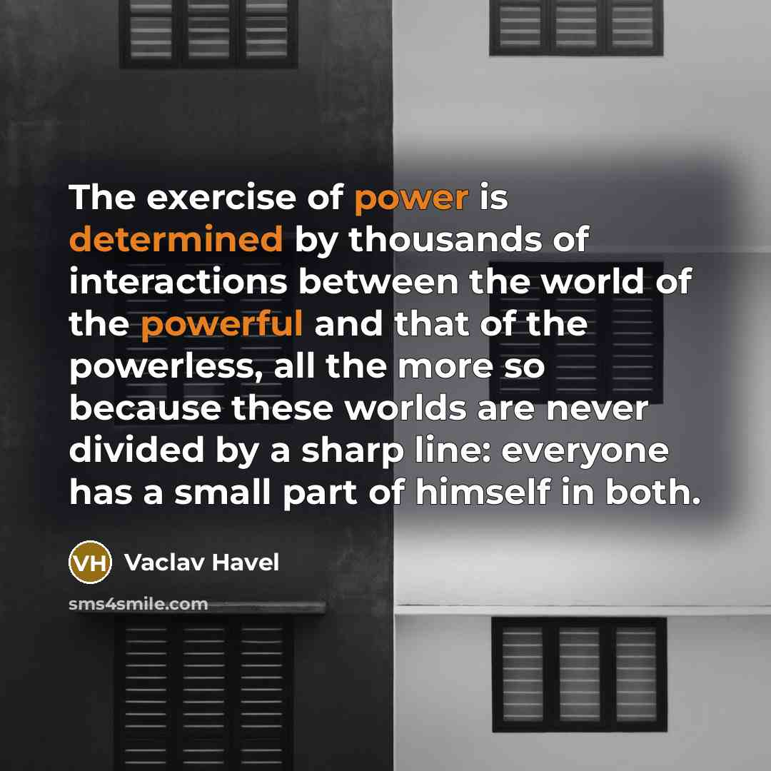 “The exercise of power is determined by thousands of interactions between the world of the powerful and that of the powerless, all the more so because these worlds are never divided by a sharp line: everyone has a small part of himself in both.” quote by Vaclav Havel
