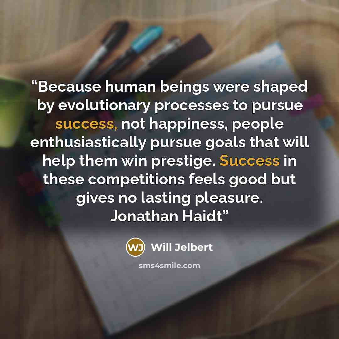 “Because human beings were shaped by evolutionary processes to pursue success, not happiness, people enthusiastically pursue goals that will help them win prestige. Success in these competitions feels good but gives no lasting pleasure. Jonathan Haidt” quote by Will Jelbert