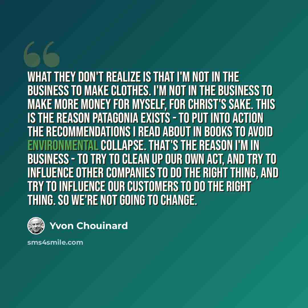 “What they don't realize is that I'm not in the business to make clothes. I'm not in the business to make more money for myself, for Christ's sake. This is the reason Patagonia exists - to put into action the recommendations I read about in books to avoid environmental collapse. That's the reason…” quote by Yvon Chouinard