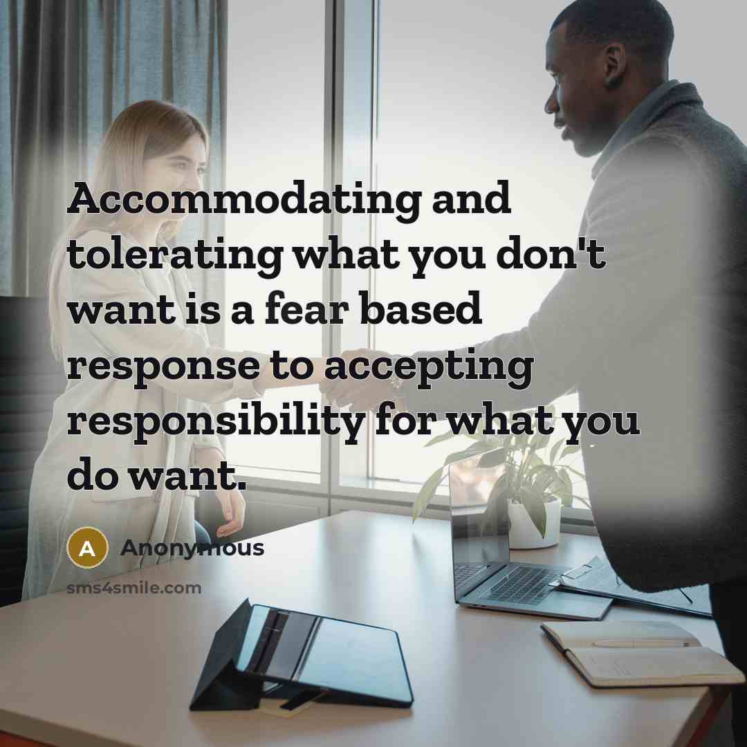 “Accommodating and tolerating what you don't want is a fear based response to accepting responsibility for what you do want.” quote by Anonymous