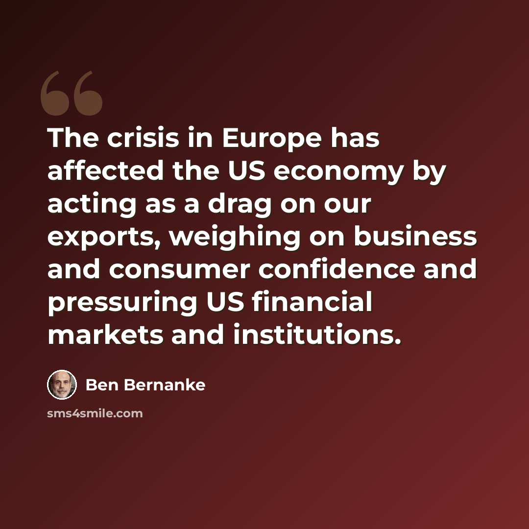 “The crisis in Europe has affected the US economy by acting as a drag on our exports, weighing on business and consumer confidence and pressuring US financial markets and institutions.” quote by Ben Bernanke